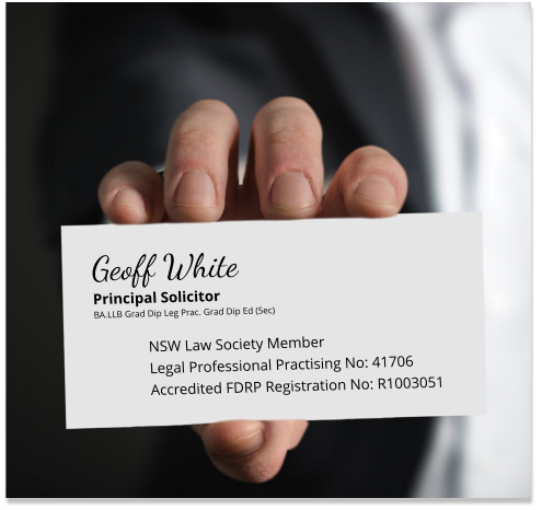 Geoff WhitePrincipal Solicitor BA.LLB Grad Dip Leg Prac. Grad Dip Ed (Sec)  NSW Law Society Member Legal Professional Practising No: 41706 Accredited FDRP Registration No: R1003051